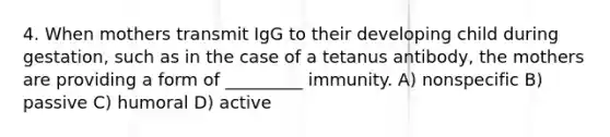 4. When mothers transmit IgG to their developing child during gestation, such as in the case of a tetanus antibody, the mothers are providing a form of _________ immunity. A) nonspecific B) passive C) humoral D) active