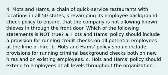 4. Mots and Hams, a chain of quick-service restaurants with locations in all 50 states,is revamping its employee background check policy to ensure, that the company is not allowing known thieves in through the front door. Which of the following statements is NOT true? a. Hots and Hams' policy should include a provision for running credit checks on all potential employees at the lime of hire. b. Hots and Hams' policy should include provisions for running criminal background checks both on new hires and on existing employees. c. Hols and Hams' policy should extend to employees at all levels throughout the organization.