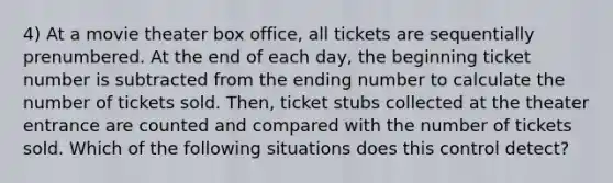 4) At a movie theater box office, all tickets are sequentially prenumbered. At the end of each day, the beginning ticket number is subtracted from the ending number to calculate the number of tickets sold. Then, ticket stubs collected at the theater entrance are counted and compared with the number of tickets sold. Which of the following situations does this control detect?