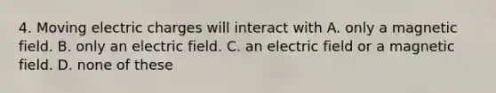 4. Moving electric charges will interact with A. only a magnetic field. B. only an electric field. C. an electric field or a magnetic field. D. none of these