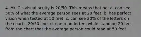 4. Mr. C's visual acuity is 20/50. This means that he: a. can see 50% of what the average person sees at 20 feet. b. has perfect vision when tested at 50 feet. c. can see 20% of the letters on the chart's 20/50 line. d. can read letters while standing 20 feet from the chart that the average person could read at 50 feet.