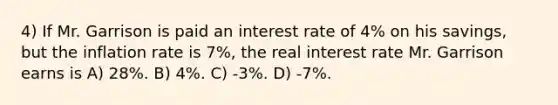 4) If Mr. Garrison is paid an interest rate of 4% on his savings, but the inflation rate is 7%, the real interest rate Mr. Garrison earns is A) 28%. B) 4%. C) -3%. D) -7%.