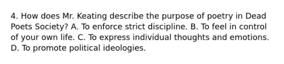 4. How does Mr. Keating describe the purpose of poetry in Dead Poets Society? A. To enforce strict discipline. B. To feel in control of your own life. C. To express individual thoughts and emotions. D. To promote political ideologies.