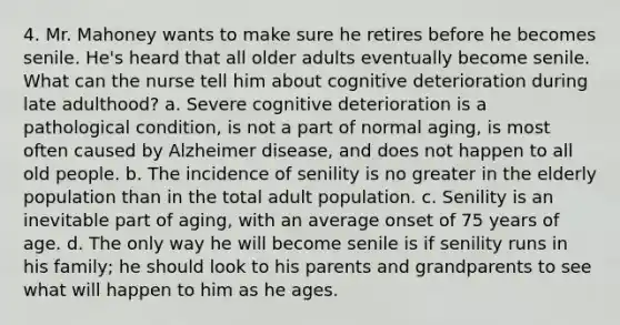 4. Mr. Mahoney wants to make sure he retires before he becomes senile. He's heard that all older adults eventually become senile. What can the nurse tell him about cognitive deterioration during late adulthood? a. Severe cognitive deterioration is a pathological condition, is not a part of normal aging, is most often caused by Alzheimer disease, and does not happen to all old people. b. The incidence of senility is no greater in the elderly population than in the total adult population. c. Senility is an inevitable part of aging, with an average onset of 75 years of age. d. The only way he will become senile is if senility runs in his family; he should look to his parents and grandparents to see what will happen to him as he ages.