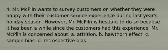 4. Mr. McPiln wants to survey customers on whether they were happy with their customer service experience during last year's holiday season. However, Mr. McPiln is hesitant to do so because it has been a while since the customers had this experience. Mr. McPiln is concerned about: a. attrition. b. hawthorn effect. c. sample bias. d. retrospective bias.