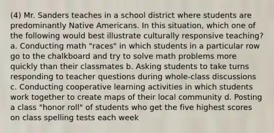 (4) Mr. Sanders teaches in a school district where students are predominantly Native Americans. In this situation, which one of the following would best illustrate culturally responsive teaching? a. Conducting math "races" in which students in a particular row go to the chalkboard and try to solve math problems more quickly than their classmates b. Asking students to take turns responding to teacher questions during whole-class discussions c. Conducting cooperative learning activities in which students work together to create maps of their local community d. Posting a class "honor roll" of students who get the five highest scores on class spelling tests each week