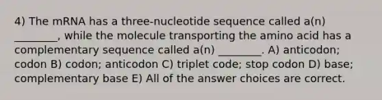 4) The mRNA has a three-nucleotide sequence called a(n) ________, while the molecule transporting the amino acid has a complementary sequence called a(n) ________. A) anticodon; codon B) codon; anticodon C) triplet code; stop codon D) base; complementary base E) All of the answer choices are correct.