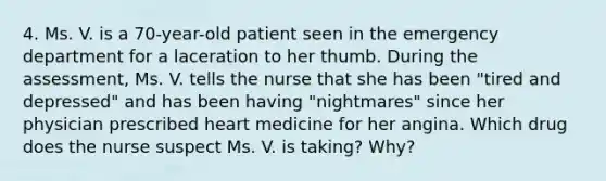 4. Ms. V. is a 70-year-old patient seen in the emergency department for a laceration to her thumb. During the assessment, Ms. V. tells the nurse that she has been "tired and depressed" and has been having "nightmares" since her physician prescribed heart medicine for her angina. Which drug does the nurse suspect Ms. V. is taking? Why?