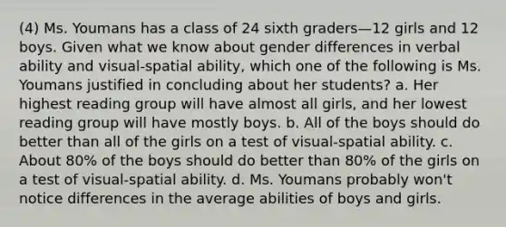 (4) Ms. Youmans has a class of 24 sixth graders—12 girls and 12 boys. Given what we know about gender differences in verbal ability and visual-spatial ability, which one of the following is Ms. Youmans justified in concluding about her students? a. Her highest reading group will have almost all girls, and her lowest reading group will have mostly boys. b. All of the boys should do better than all of the girls on a test of visual-spatial ability. c. About 80% of the boys should do better than 80% of the girls on a test of visual-spatial ability. d. Ms. Youmans probably won't notice differences in the average abilities of boys and girls.