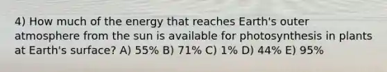 4) How much of the energy that reaches Earth's outer atmosphere from the sun is available for photosynthesis in plants at Earth's surface? A) 55% B) 71% C) 1% D) 44% E) 95%