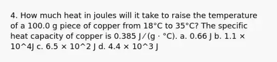 4. How much heat in joules will it take to raise the temperature of a 100.0 g piece of copper from 18°C to 35°C? The specific heat capacity of copper is 0.385 J ⁄ (g · °C). a. 0.66 J b. 1.1 × 10^4J c. 6.5 × 10^2 J d. 4.4 × 10^3 J