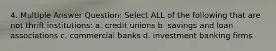 4. Multiple Answer Question: Select ALL of the following that are not thrift institutions: a. credit unions b. savings and loan associations c. commercial banks d. investment banking firms