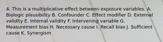 4. This is a multiplicative effect between exposure variables. A. Biologic plausibility B. Confounder C. Effect modifier D. External validity E. Internal validity F. Intervening variable G. Measurement bias H. Necessary cause I. Recall bias J. Sufficient cause K. Synergism