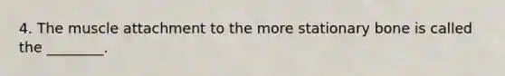 4. The muscle attachment to the more stationary bone is called the ________.