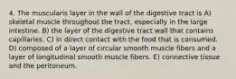 4. The muscularis layer in the wall of the digestive tract is A) skeletal muscle throughout the tract, especially in the large intestine. B) the layer of the digestive tract wall that contains capillaries. C) in direct contact with the food that is consumed. D) composed of a layer of circular smooth muscle fibers and a layer of longitudinal smooth muscle fibers. E) connective tissue and the peritoneum.