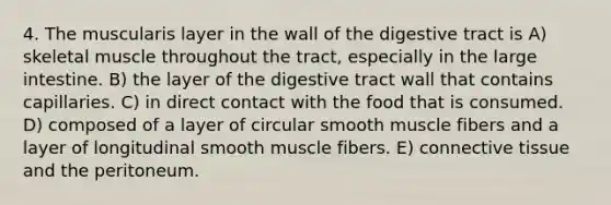 4. The muscularis layer in the wall of the digestive tract is A) skeletal muscle throughout the tract, especially in the <a href='https://www.questionai.com/knowledge/kGQjby07OK-large-intestine' class='anchor-knowledge'>large intestine</a>. B) the layer of the digestive tract wall that contains capillaries. C) in direct contact with the food that is consumed. D) composed of a layer of circular smooth muscle fibers and a layer of longitudinal smooth muscle fibers. E) <a href='https://www.questionai.com/knowledge/kYDr0DHyc8-connective-tissue' class='anchor-knowledge'>connective tissue</a> and the peritoneum.