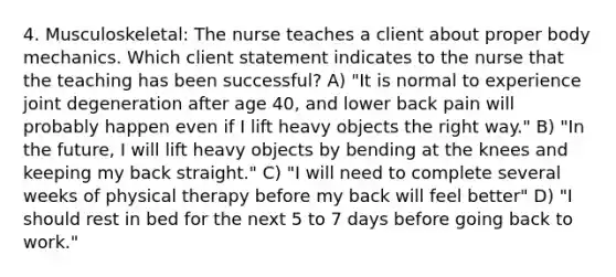 4. Musculoskeletal: The nurse teaches a client about proper body mechanics. Which client statement indicates to the nurse that the teaching has been successful? A) "It is normal to experience joint degeneration after age 40, and lower back pain will probably happen even if I lift heavy objects the right way." B) "In the future, I will lift heavy objects by bending at the knees and keeping my back straight." C) "I will need to complete several weeks of physical therapy before my back will feel better" D) "I should rest in bed for the next 5 to 7 days before going back to work."