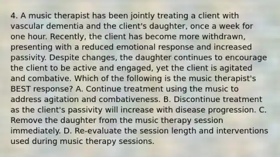 4. A music therapist has been jointly treating a client with vascular dementia and the client's daughter, once a week for one hour. Recently, the client has become more withdrawn, presenting with a reduced emotional response and increased passivity. Despite changes, the daughter continues to encourage the client to be active and engaged, yet the client is agitated and combative. Which of the following is the music therapist's BEST response? A. Continue treatment using the music to address agitation and combativeness. B. Discontinue treatment as the client's passivity will increase with disease progression. C. Remove the daughter from the music therapy session immediately. D. Re-evaluate the session length and interventions used during music therapy sessions.