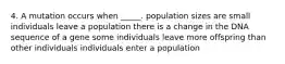 4. A mutation occurs when _____. population sizes are small individuals leave a population there is a change in the DNA sequence of a gene some individuals leave more offspring than other individuals individuals enter a population