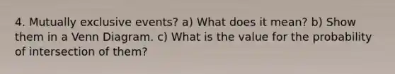 4. Mutually exclusive events? a) What does it mean? b) Show them in a Venn Diagram. c) What is the value for the probability of intersection of them?