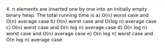 4. n elements are inserted one by one into an initially empty binary heap. The total running time is a) O(n) worst case and O(n) average case b) O(n) worst case and O(log n) average case c) O(n) worst case and O(n log n) average case d) O(n log n) worst case and O(n) average case e) O(n log n) worst case and O(n log n) average case