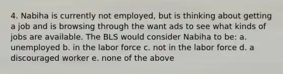 4. Nabiha is currently not employed, but is thinking about getting a job and is browsing through the want ads to see what kinds of jobs are available. The BLS would consider Nabiha to be: a. unemployed b. in the labor force c. not in the labor force d. a discouraged worker e. none of the above