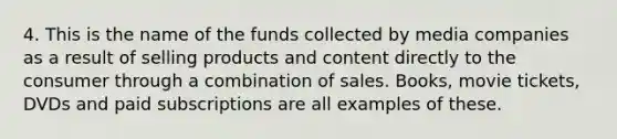 4. This is the name of the funds collected by media companies as a result of selling products and content directly to the consumer through a combination of sales. Books, movie tickets, DVDs and paid subscriptions are all examples of these.