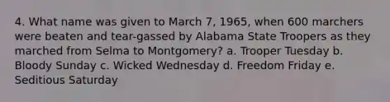 4. What name was given to March 7, 1965, when 600 marchers were beaten and tear-gassed by Alabama State Troopers as they marched from Selma to Montgomery? a. Trooper Tuesday b. Bloody Sunday c. Wicked Wednesday d. Freedom Friday e. Seditious Saturday