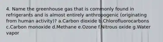 4. Name the greenhouse gas that is commonly found in refrigerants and is almost entirely anthropogenic (originating from human activity)? a.Carbon dioxide b.Chlorofluorocarbons c.Carbon monoxide d.Methane e.Ozone f.Nitrous oxide g.Water vapor