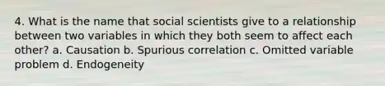 4. What is the name that social scientists give to a relationship between two variables in which they both seem to affect each other? a. Causation b. Spurious correlation c. Omitted variable problem d. Endogeneity