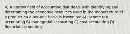 4) A narrow field of accounting that deals with identifying and determining the economic resources used in the manufacture of a product on a per-unit basis is known as: A) income tax accounting B) managerial accounting C) cost accounting D) financial accounting