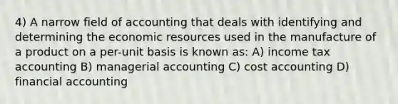 4) A narrow field of accounting that deals with identifying and determining the economic resources used in the manufacture of a product on a per-unit basis is known as: A) income tax accounting B) managerial accounting C) cost accounting D) financial accounting