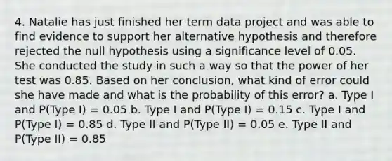 4. Natalie has just finished her term data project and was able to find evidence to support her alternative hypothesis and therefore rejected the null hypothesis using a significance level of 0.05. She conducted the study in such a way so that the power of her test was 0.85. Based on her conclusion, what kind of error could she have made and what is the probability of this error? a. Type I and P(Type I) = 0.05 b. Type I and P(Type I) = 0.15 c. Type I and P(Type I) = 0.85 d. Type II and P(Type II) = 0.05 e. Type II and P(Type II) = 0.85