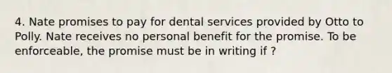 4. Nate promises to pay for dental services provided by Otto to Polly. Nate receives no personal benefit for the promise. To be enforceable, the promise must be in writing if ?