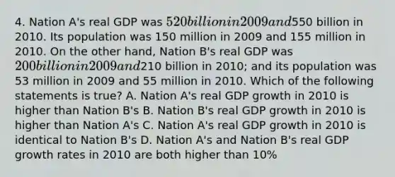 4. Nation A's real GDP was 520 billion in 2009 and550 billion in 2010. Its population was 150 million in 2009 and 155 million in 2010. On the other hand, Nation B's real GDP was 200 billion in 2009 and210 billion in 2010; and its population was 53 million in 2009 and 55 million in 2010. Which of the following statements is true? A. Nation A's real GDP growth in 2010 is higher than Nation B's B. Nation B's real GDP growth in 2010 is higher than Nation A's C. Nation A's real GDP growth in 2010 is identical to Nation B's D. Nation A's and Nation B's real GDP growth rates in 2010 are both higher than 10%