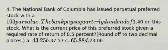 4. The National Bank of Columbia has issued perpetual preferred stock with a 100 par value. The bank pays a quarterly dividend of1.40 on this stock. What is the current price of this preferred stock given a required rate of return of 8.5 percent?(Round off to two decimal places.) a. 43.25 b.37.57 c. 65.88 d.23.06