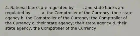 4. National banks are regulated by ____, and state banks are regulated by ____. a. the Comptroller of the Currency; their state agency b. the Comptroller of the Currency; the Comptroller of the Currency c. their state agency; their state agency d. their state agency; the Comptroller of the Currency