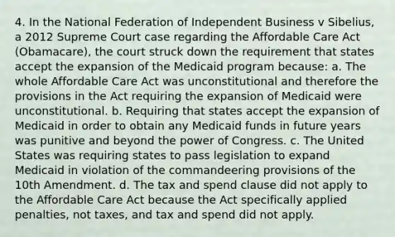 4. In the National Federation of Independent Business v Sibelius, a 2012 Supreme Court case regarding the Affordable Care Act (Obamacare), the court struck down the requirement that states accept the expansion of the Medicaid program because: a. The whole Affordable Care Act was unconstitutional and therefore the provisions in the Act requiring the expansion of Medicaid were unconstitutional. b. Requiring that states accept the expansion of Medicaid in order to obtain any Medicaid funds in future years was punitive and beyond the power of Congress. c. The United States was requiring states to pass legislation to expand Medicaid in violation of the commandeering provisions of the 10th Amendment. d. The tax and spend clause did not apply to the Affordable Care Act because the Act specifically applied penalties, not taxes, and tax and spend did not apply.