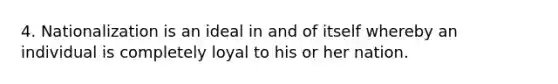 4. Nationalization is an ideal in and of itself whereby an individual is completely loyal to his or her nation.