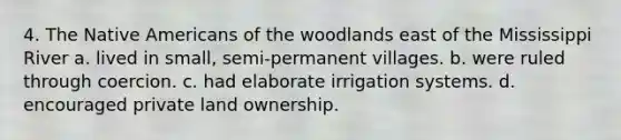 4. The <a href='https://www.questionai.com/knowledge/k3QII3MXja-native-americans' class='anchor-knowledge'>native americans</a> of the woodlands east of the Mississippi River a. lived in small, semi-permanent villages. b. were ruled through coercion. c. had elaborate irrigation systems. d. encouraged private land ownership.