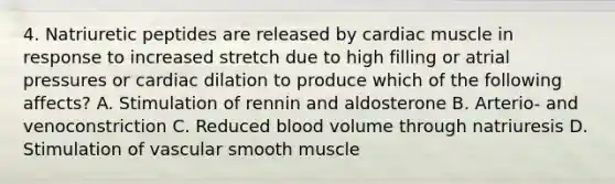 4. Natriuretic peptides are released by cardiac muscle in response to increased stretch due to high filling or atrial pressures or cardiac dilation to produce which of the following affects? A. Stimulation of rennin and aldosterone B. Arterio- and venoconstriction C. Reduced blood volume through natriuresis D. Stimulation of vascular smooth muscle