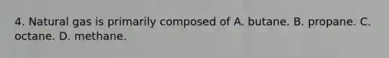 4. Natural gas is primarily composed of A. butane. B. propane. C. octane. D. methane.