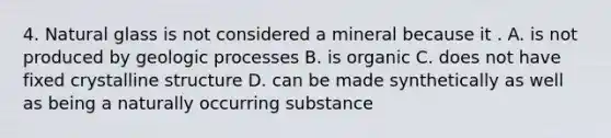 4. Natural glass is not considered a mineral because it . A. is not produced by geologic processes B. is organic C. does not have fixed crystalline structure D. can be made synthetically as well as being a naturally occurring substance