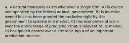 4. A natural monopoly exists whenever a single firm: A) is owned and operated by the federal or local government. B) is investor owned but has been granted the exclusive right by the government to operate in a market. C) has economies of scale over the entire range of production that is relevant to its market. D) has gained control over a strategic input of an important production process.