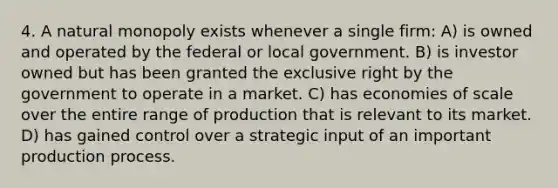 4. A natural monopoly exists whenever a single firm: A) is owned and operated by the federal or local government. B) is investor owned but has been granted the exclusive right by the government to operate in a market. C) has economies of scale over the entire range of production that is relevant to its market. D) has gained control over a strategic input of an important production process.