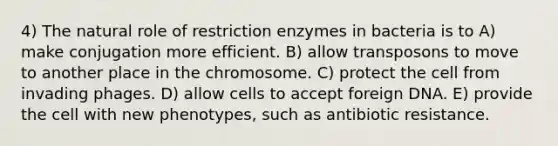 4) The natural role of restriction enzymes in bacteria is to A) make conjugation more efficient. B) allow transposons to move to another place in the chromosome. C) protect the cell from invading phages. D) allow cells to accept foreign DNA. E) provide the cell with new phenotypes, such as antibiotic resistance.