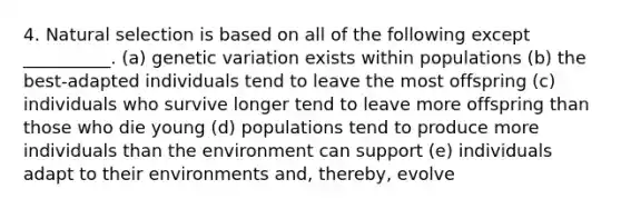 4. Natural selection is based on all of the following except __________. (a) genetic variation exists within populations (b) the best-adapted individuals tend to leave the most offspring (c) individuals who survive longer tend to leave more offspring than those who die young (d) populations tend to produce more individuals than the environment can support (e) individuals adapt to their environments and, thereby, evolve