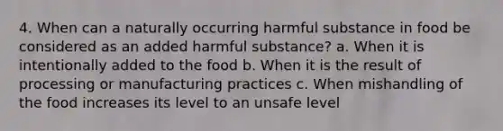 4. When can a naturally occurring harmful substance in food be considered as an added harmful substance? a. When it is intentionally added to the food b. When it is the result of processing or manufacturing practices c. When mishandling of the food increases its level to an unsafe level