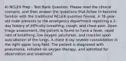 4) NCLEX Prep - Test Bank Question: Please read the clinical scenario, and then answer the questions that follow to become familiar with the traditional NCLEX question format. A 78-year-old male presents to the emergency department reporting a 2-day history of difficulty breathing, cough, and chest pain. Upon triage assessment, the patient is found to have a fever, rapid rate of breathing, low oxygen saturation, and crackles upon auscultation of the lungs. A chest X-ray reveals consolidation in the right upper lung field. The patient is diagnosed with pneumonia, initiated on oxygen therapy, and admitted for observation and treatment.