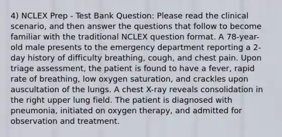 4) NCLEX Prep - Test Bank Question: Please read the clinical scenario, and then answer the questions that follow to become familiar with the traditional NCLEX question format. A 78-year-old male presents to the emergency department reporting a 2-day history of difficulty breathing, cough, and chest pain. Upon triage assessment, the patient is found to have a fever, rapid rate of breathing, low oxygen saturation, and crackles upon auscultation of the lungs. A chest X-ray reveals consolidation in the right upper lung field. The patient is diagnosed with pneumonia, initiated on oxygen therapy, and admitted for observation and treatment.